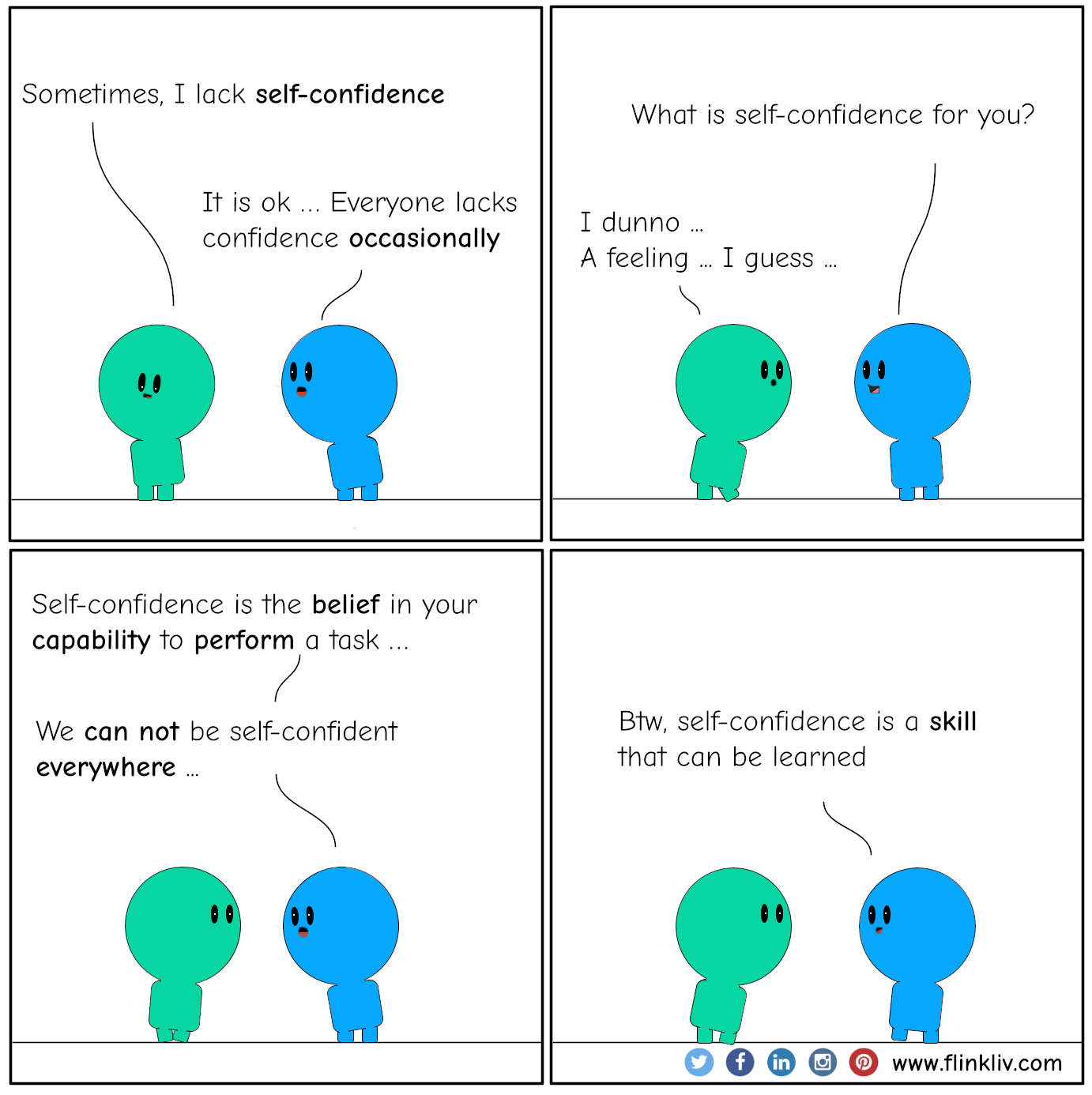 Conversation between A and B about Self-confidence. A: Sometimes, I lack self-confidence B: It is ok; everyone lacks confidence occasionally B: just to be sure, what is self-confidence for you? A: I dunno, a feeling, I guess. B: Self-confidence is the belief in your capability to perform a task. B: We can not be self-confident everywhere B: Btw, self-confidence is a skill that can be learned. By flinkliv.com