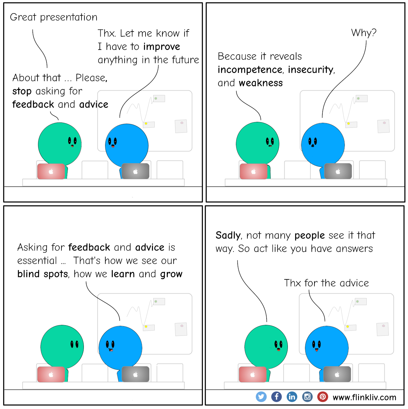Conversation between A and B about feedback and advice. A:Great presentation. B:Let me know if I have to improve anything in the future. A:About that. Please, stop asking for feedback and advice. B:Why? A:Because it reveals incompetence, insecurity, and weakness. B:Asking for feedback and advice is essential; that's how we see our blind spots, how we learn and grow. A:Sadly, not many people see it that way. So act like you have answers. B: Thx for the advice. By flinkliv.com
