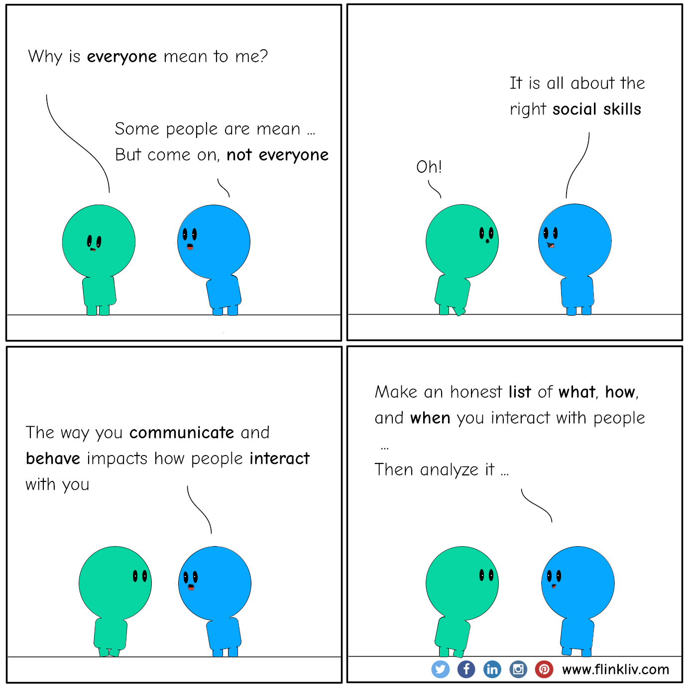 Conversation between A and B about Social skills. A: Why is everyone mean to me? B: Some people are mean, but come on, not everyone. B: It is all about the right social skills. A: Oh! B: The way you communicate and behave impacts how people interact with you. B: Make an honest list of what, how, and when you interact with people, then analyze it. By flinkliv.com