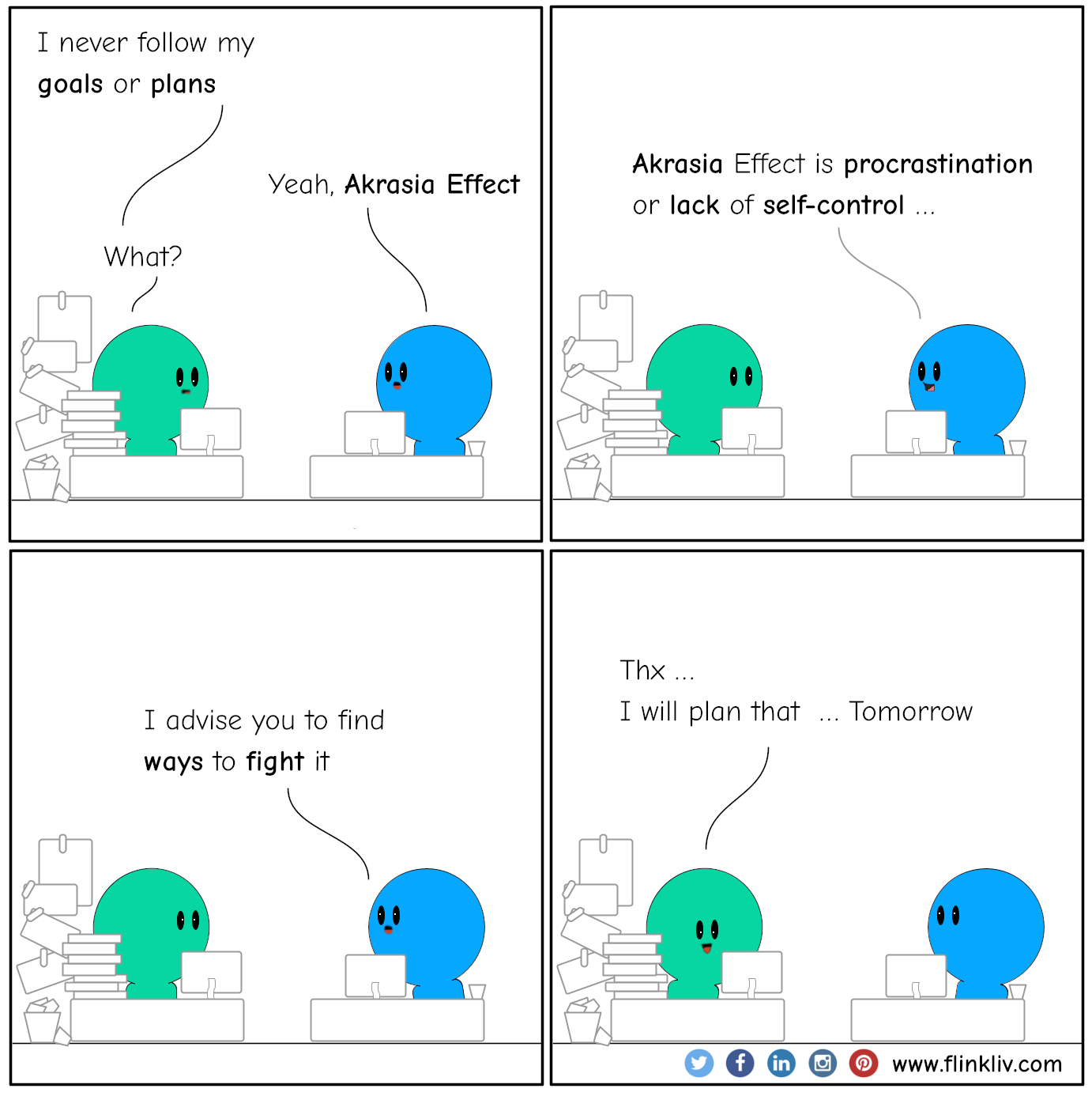 Conversation between A and B about the Akrasia Effect. 
    A: I never follow my goals or plans
    B: Yeah, Akrasia Effect
    A: What?
    B: Akrasia Effect is procrastination or lack of self-control.
    B: I advise you to find ways to fight it.
    A: Thx, I will plan that tomorrow.
    By flinkliv.com