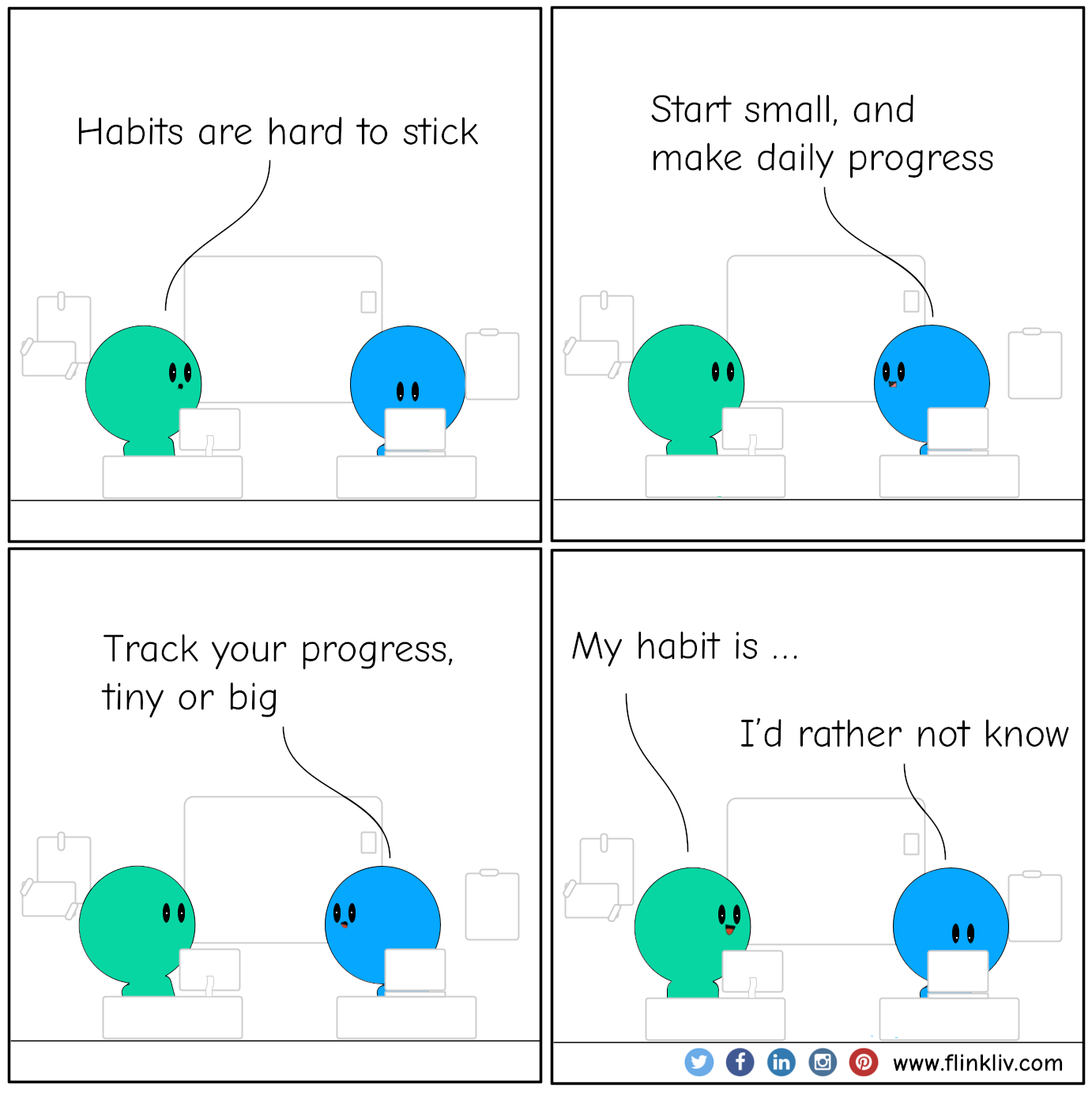 A conversation between A and B about how to make habits stick A: Habits are hard to stick. B: Start small, and make daily progress. B: Track your progress, tiny or big. A: My habit is ... B: I’d rather not know. By flinkliv.com
