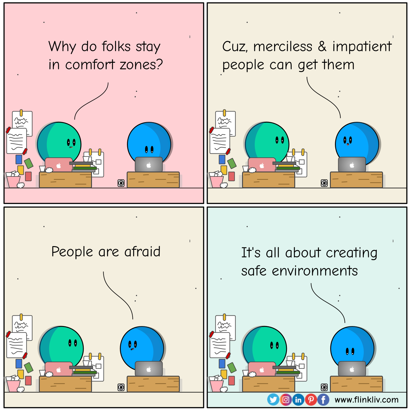 Conversation between A and B about getting out of confot zone.
				B: Why do folks stay in comfort zones?
				A: Cuz, merciless and impatient people can get them
				A: People are afraid
				A:It's about creating safe environment
				By Flinkliv.com
            
