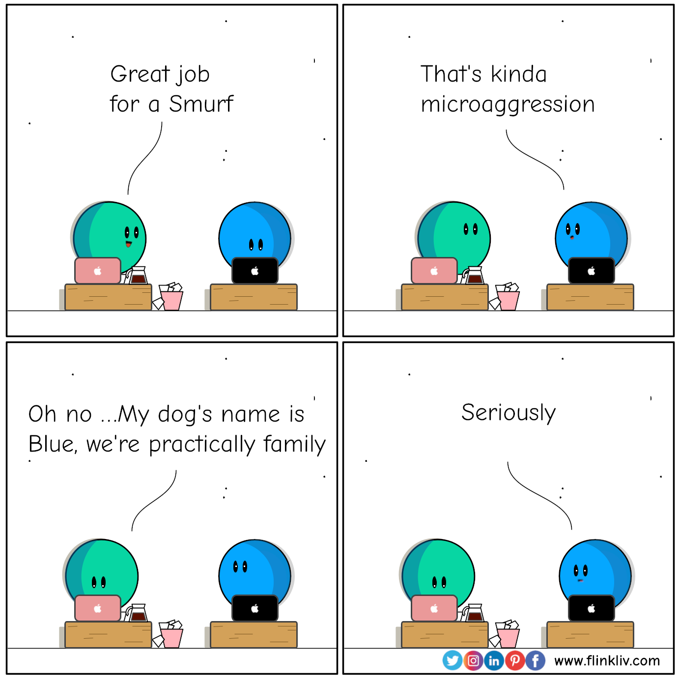 Conversation between A and B about microagresssions 
				A: Great job for a Smurf.
				B: That's kinda microaggression
				A: I’m not racist, I have a blue friend
				My dog's name is Blue, we're practically family
				B: Seriously
				By Flinkliv.com

            