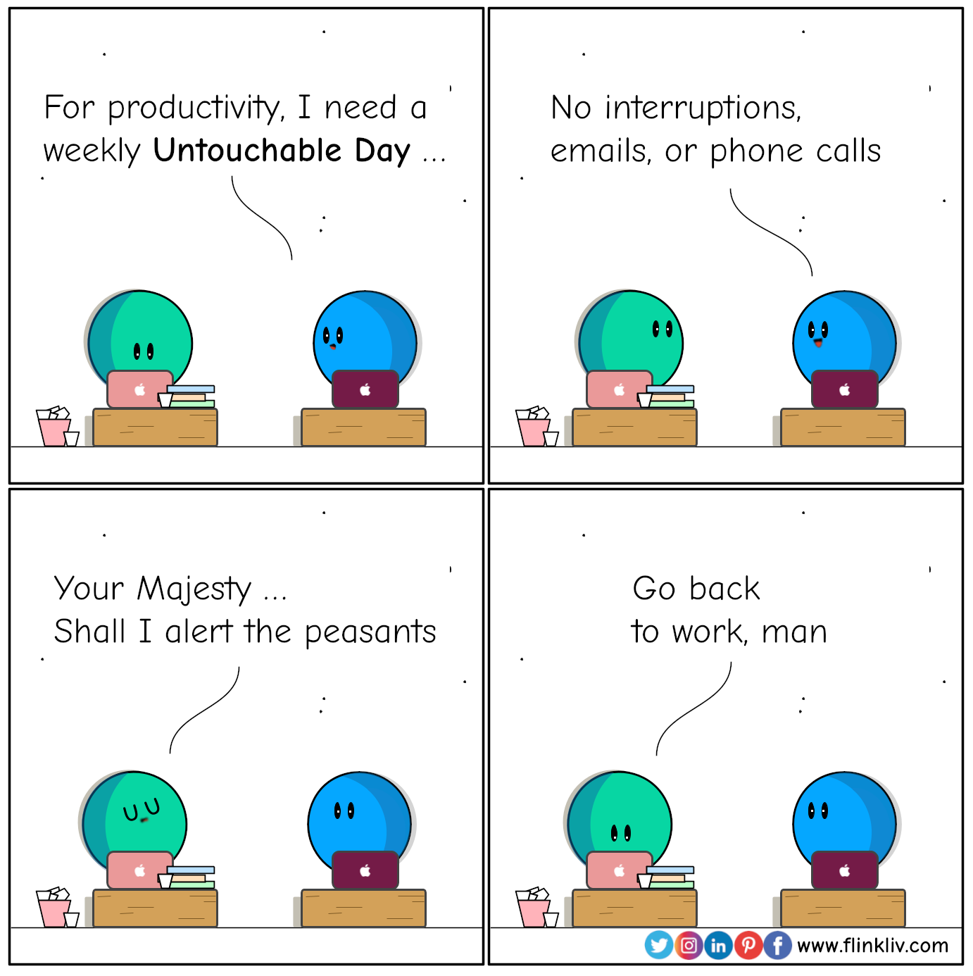 Conversation between A and B about Untouchable Day. 
				B: For productivity, I need a weekly Untouchable Day. No interruptions, emails, or phone calls
				A:  Your Majesty, shall I alert the peasants
				A: Go back to work, man.
				By flinkliv.com
            	