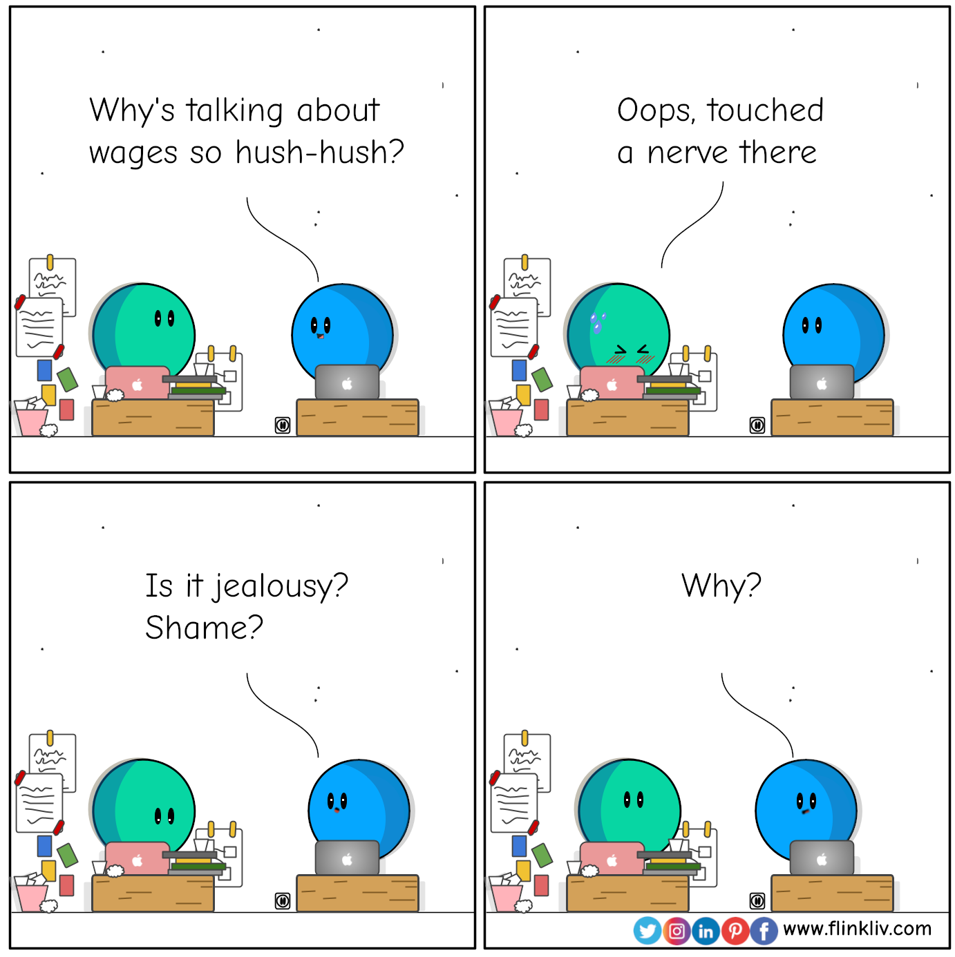Conversation between A and B about wages in workplace. 
				B: Why's talking about wages so hush-hush?
				A: Oops, touched a nerve there
				B: Is it jealousy? Shame? 
				B: Why?
				By flinkliv.com

            