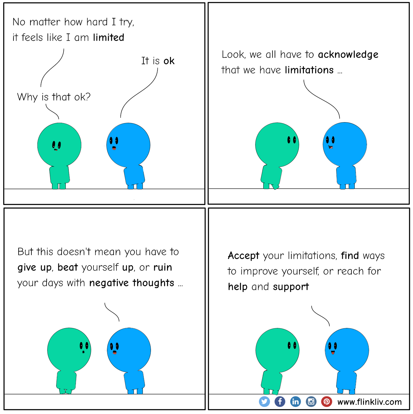 Conversation between A and B about Accepting Your Limitations. A: No matter how hard I try, it feels like I am limited B: It is ok. A: Why is that ok? B: Look, we all have to acknowledge that we have limitations, But this doesn't mean you have to give up, beat yourself up, or ruin your days with negative thoughts. Accept your limitations, find ways to improve yourself, or reach for help and support. By flinkliv.com