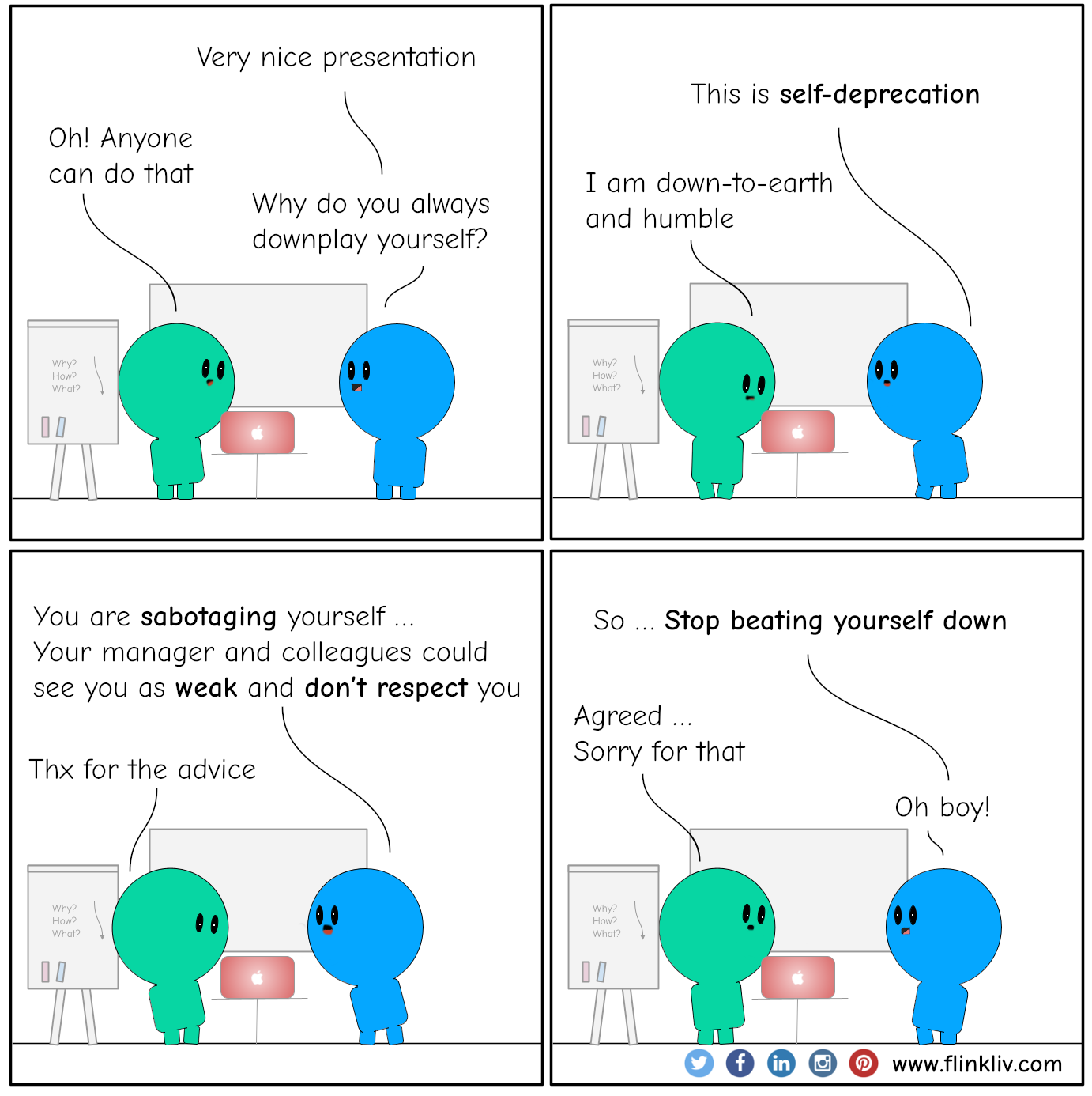 Conversation between A and B about Toxic Self-deprecation. 
              B: Nice presentation; Very creative
              A: Thx. Anyone can do that
              B: Why do you always downplay yourself?
              A: What?
              
              
              B: This is self-deprecation
              A: I am down-to-earth and humble
              
              B: You are sabotaging yourself; your managers and colleagues might see you as weak and don’t respect you
              A: Thx for the advice
              
              B: So, stop beating yourself down
              A: Agreed, Sorry for that
              B: Oh boy!
            
              