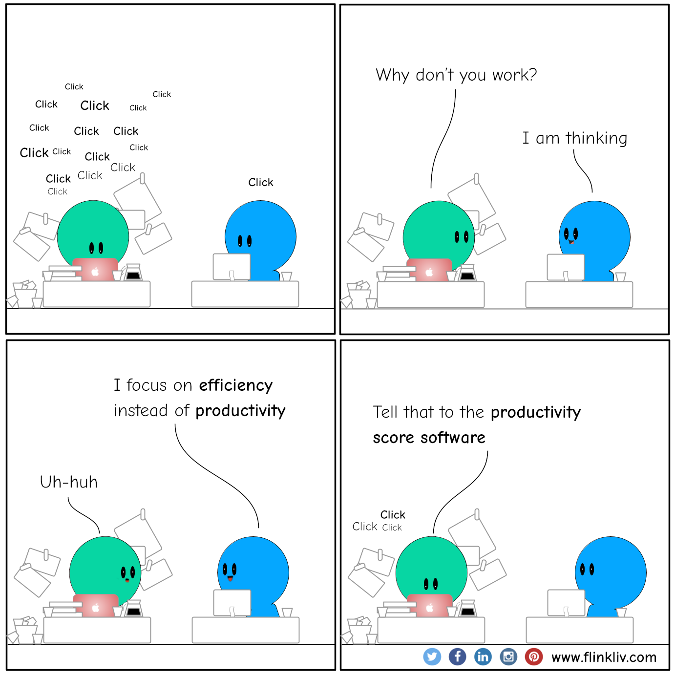Conversation between A and B about efficiency vs productivity.
			Tapping on keyboards Click Click Click Click
			A: Why don't you work?
			B: I am thinking
			B: I focus on efficiency instead of productivity 
			A: Uh-huh
			A: Tell that to the productivity score software 
			
