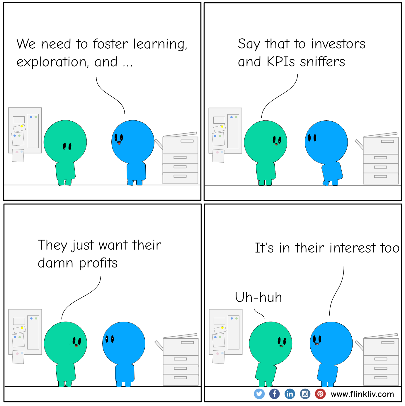 Conversation between A and B about how it is challenging fostering exploration, experimentation, and learning in a business context
				B: We need to foster exploration, experimentation, and learning.
				A: Sounds good doesn't work
				A: Say that to investors and KPIs sniffer.
				B: They just want their damn profits.
				A: But it is in their interst as well
              