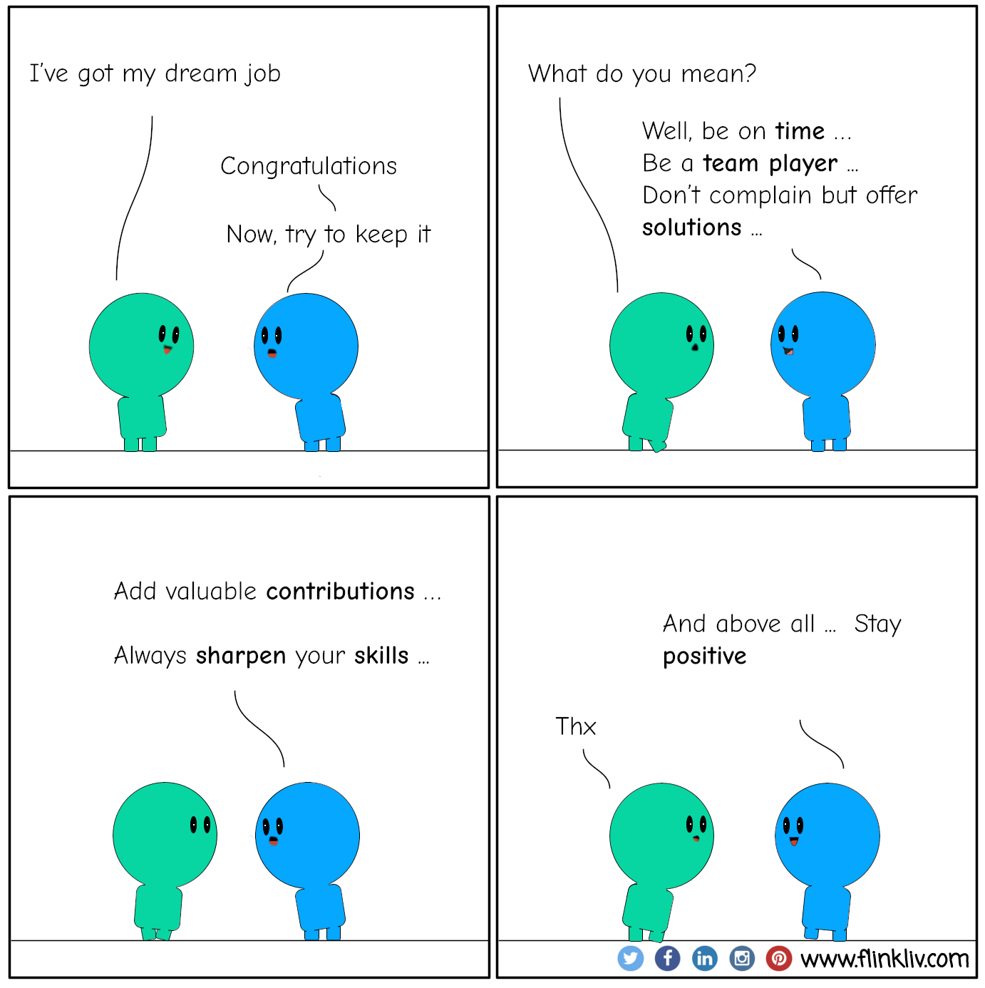 Conversation between A and B about how Keeping a job. A: I’ve got my dream job. B: Congratulations. B: Now, try to keep it. A: What do you mean? B: Well, be on time, be a team player, don’t complain but offer solutions, add valuable contributions, always sharpen your skills, and above all, stay positive. By flinkliv.com