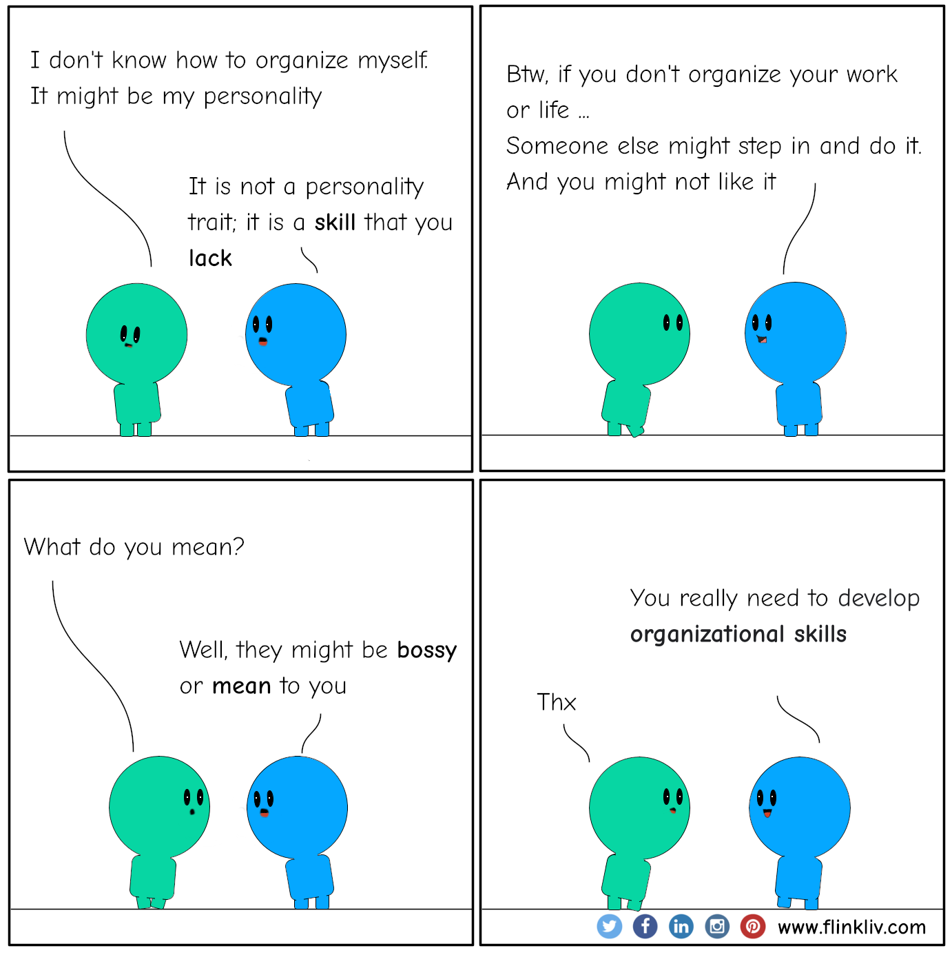 Conversation between A and B about Organize yourself, or someone else will do it. A: I don't know how to organize myself. it might be my personality B: It is not a personality trait; it is a skill that you lack. B: Btw, if you don't organize your work or life, someone else might step in and do it, and you might not like it A: What do you mean? B: Well, they might be bossy or mean to you B: You really need to develop organizational skills By flinkliv.com