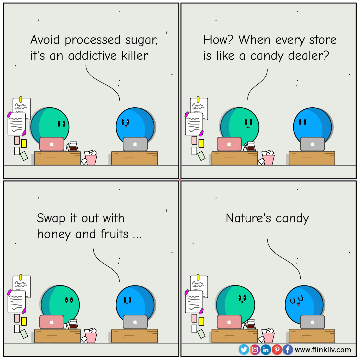 Conversation between A and B about how the processed sugar is the addictive killer     
				B: Watch out! Sugar's the addictive killer 
				A: How? when every store is like a candy dealer?
				B: swap it out with honey and fruits
				B: Nature's candy

            
            
              