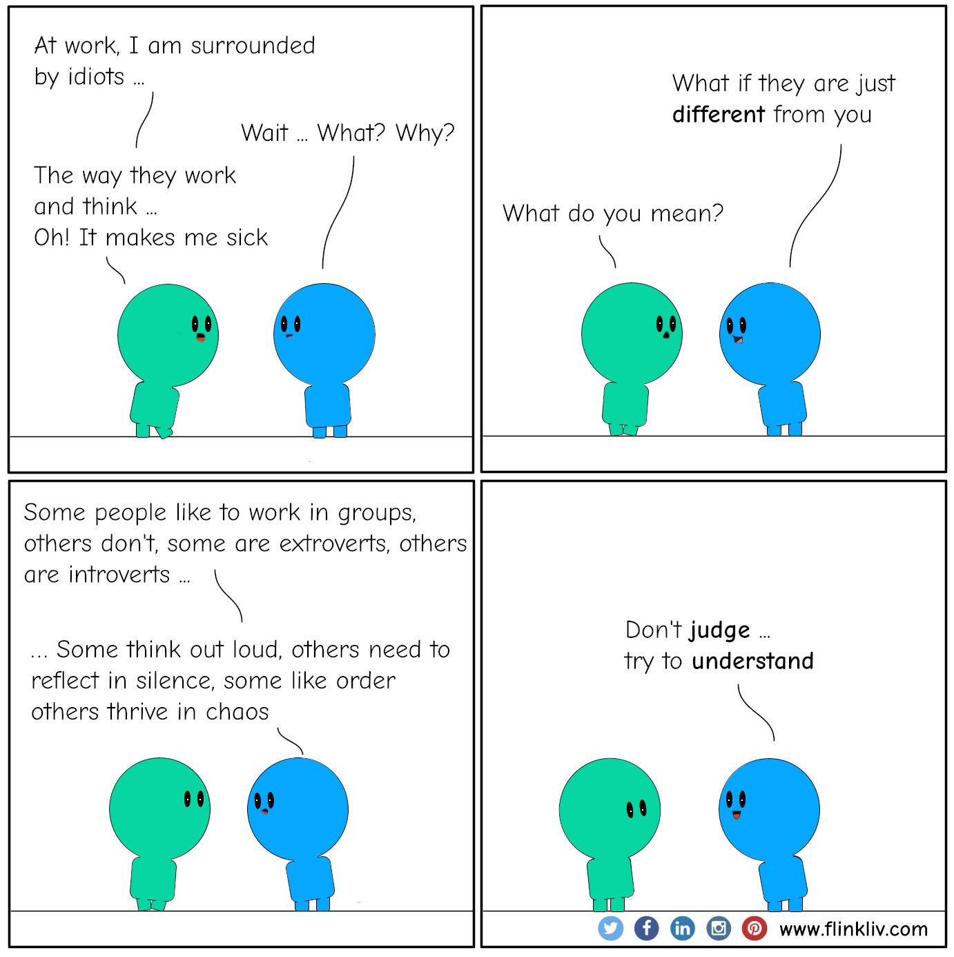 Conversation between A and B about Surrounded by idiots. A: At work, I am surrounded by idiots B: Wait. What? Why? A: The way they work and think. Oh! It makes me sick B: What if they are just different from you A: What do you mean? B: Some people like to work in groups, others don't, some are extroverts, others are introverts, some think out loud, others need to reflect in silence, some like order others thrive in chaos. B: Don't judge, but try to understand By flinkliv.com