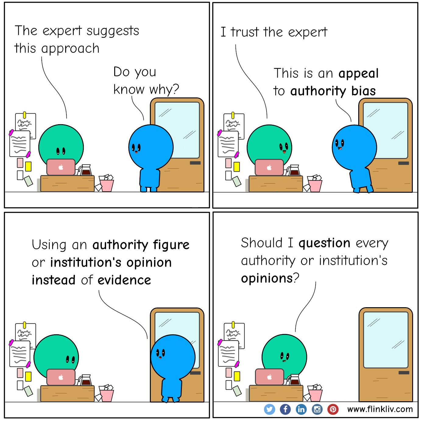 Conversation between A and B about the appeal to authority bias. A:We need to change our architecture. B:How come? A:The expert told us. B:Did he provide any evidence to back up his claim? A:Nope, he is an expert. B:Oh! Boy, this is an appeal to authority bias. A:What? B:It is when you use an authority figure or institution opinion instead of evidence. A:Does it mean that I have to question every authority figure or institution's opinions?.
				By Flinkliv.com