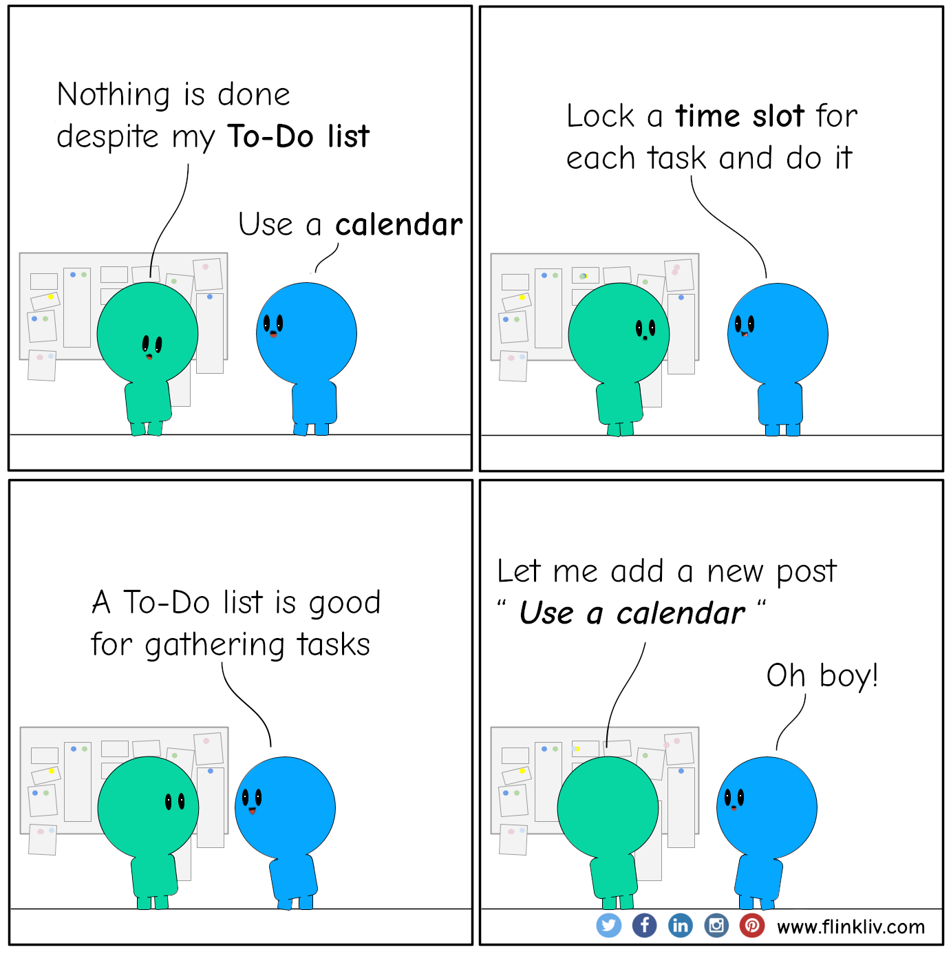 Conversation between A and B about using a calendar instead of To-Do list.
				A: Nothing is done despite my To-Do list 
				B: Use a calendar
				B: Lock a time slot for each task and do it
				B: A To-Do list is good for gathering tasks.
				A: Let me add a new post … Use a calendar
				B: Oh boy!
				