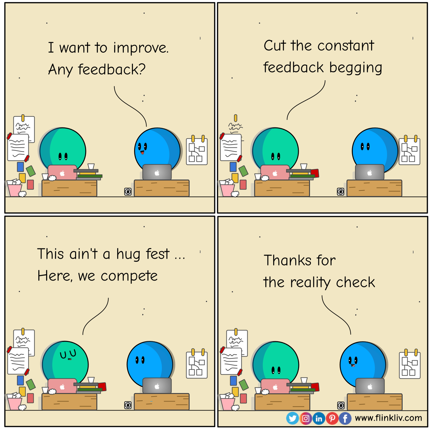 Conversation between A and B about check the people before asking them for feedback. B: I want to improve. Any feedback for my presentation? A: Cut the constant feedback begging. A: This ain't a hug fest; here, we compete. B: Thanks for the reality check. By flinkliv.com