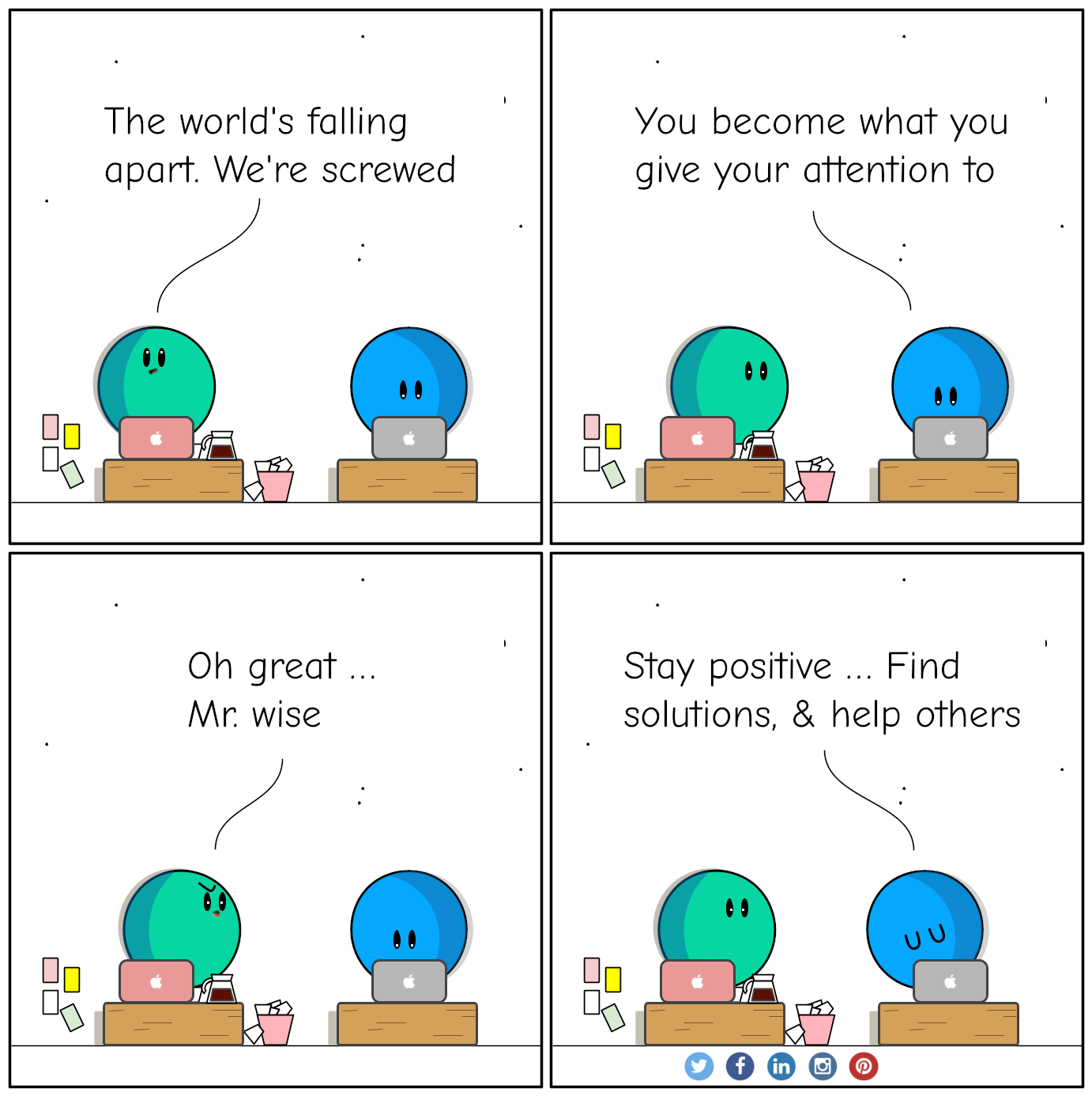 Conversation between A and B about You become what you give your attention to. 
				A: The world's falling apart. We're screwed.
				B: You become what you give your attention to.
				A: Oh great, Mr. wise
				B: Stay positive, find solutions, and help others
				By flinkliv.com