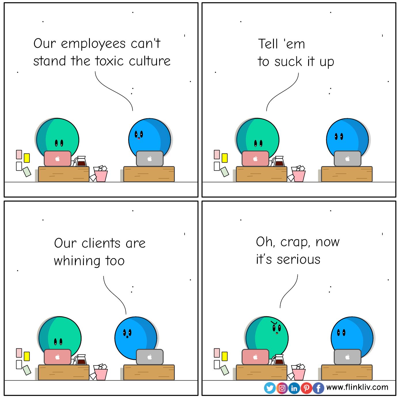 Conversation between A and B about how to employees and clients are impacted by toxic culture. 
				A: B: Our employees can't stand the toxic culture
				A:  Tell 'em to suck it up
				B: Our clients are whining too
				A: Oh, crap, now it’s serious
				By Flinkliv.com
			