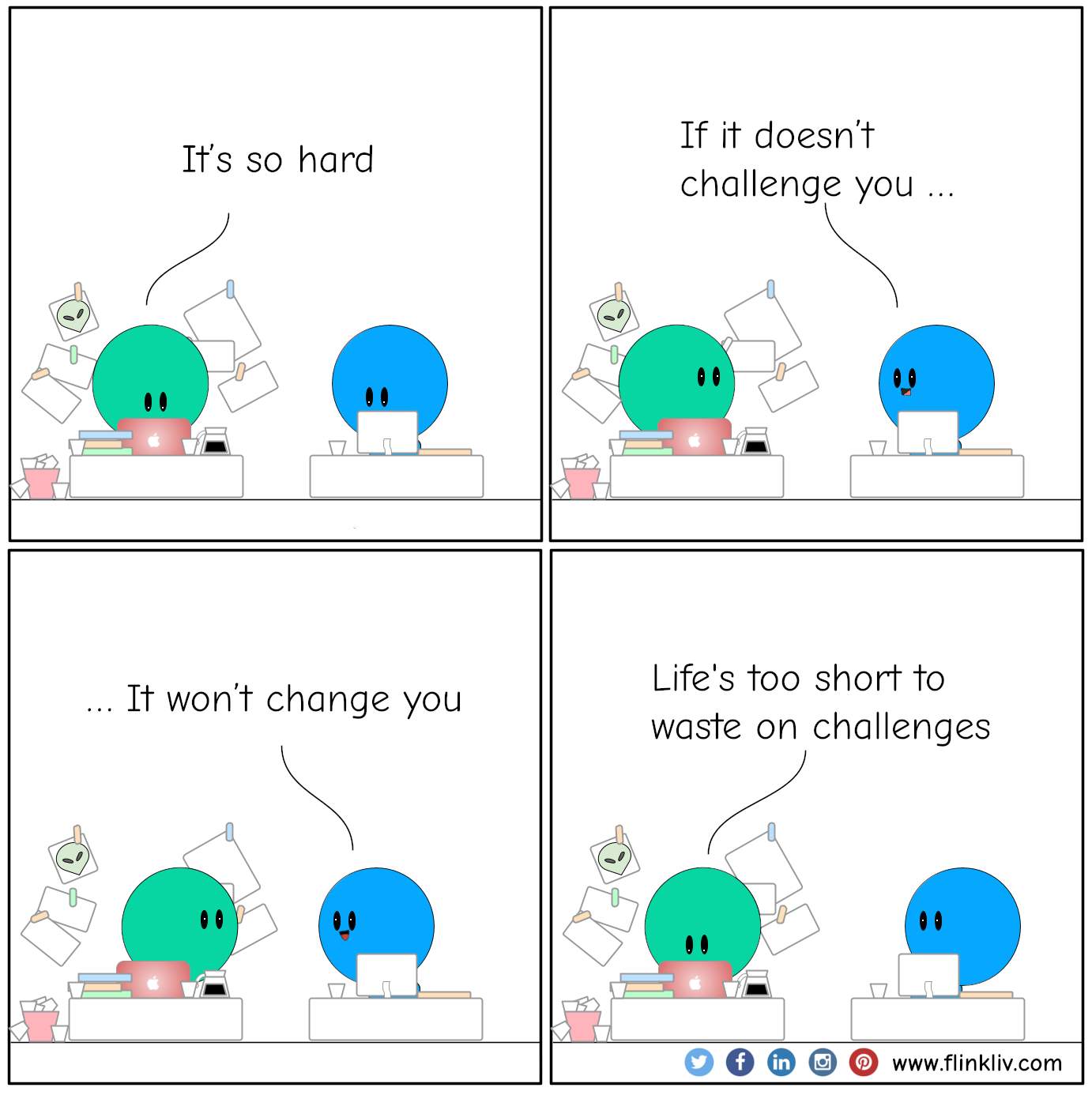 A: It’s so hard
				B: If it doesn’t challenge you 
				B: It won’t change you
				A: Life's too short to waste on challenges
              