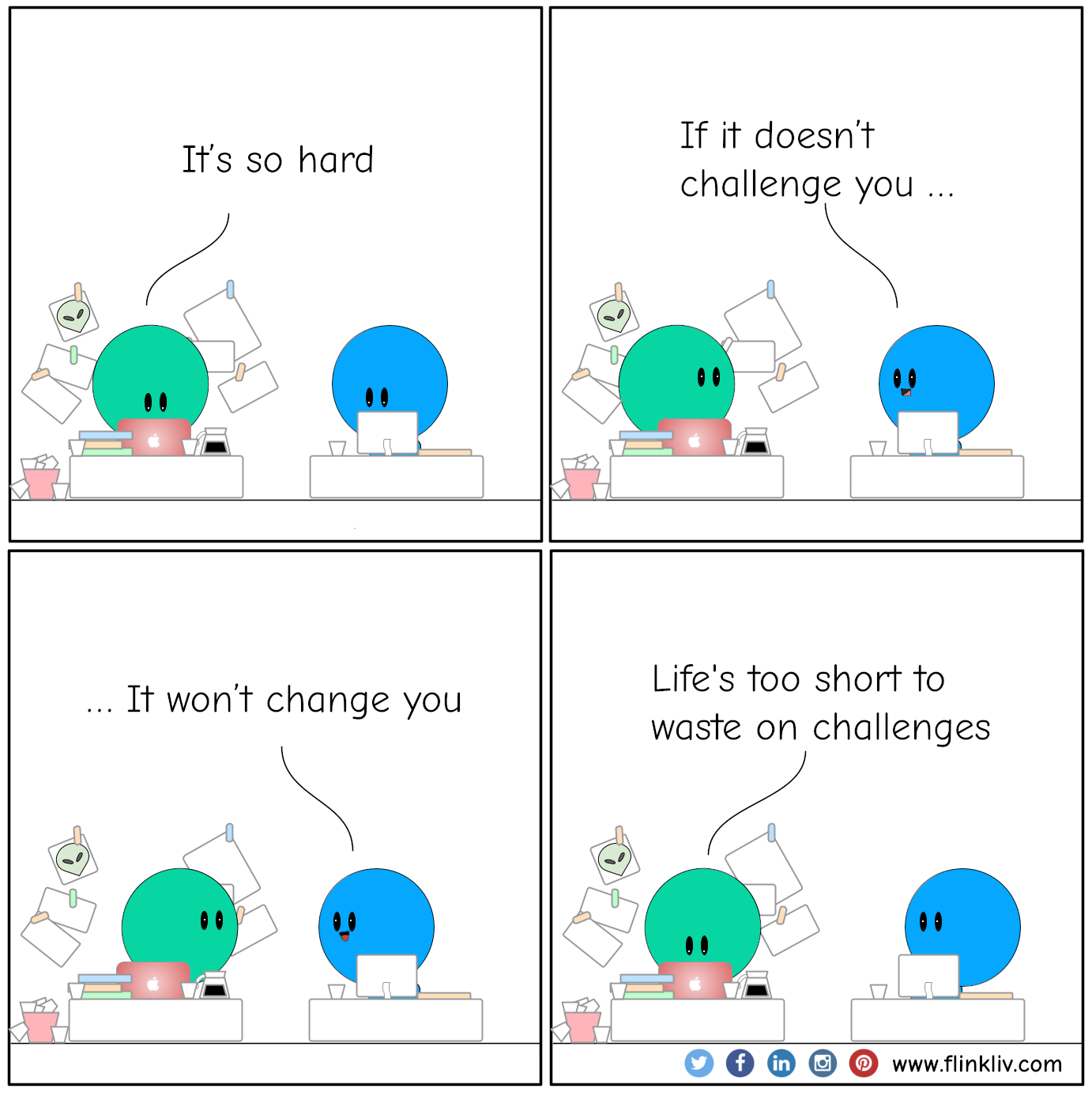 A: It’s so hard B: If it doesn’t challenge you B: It won’t change you A: Life's too short to waste on challenges