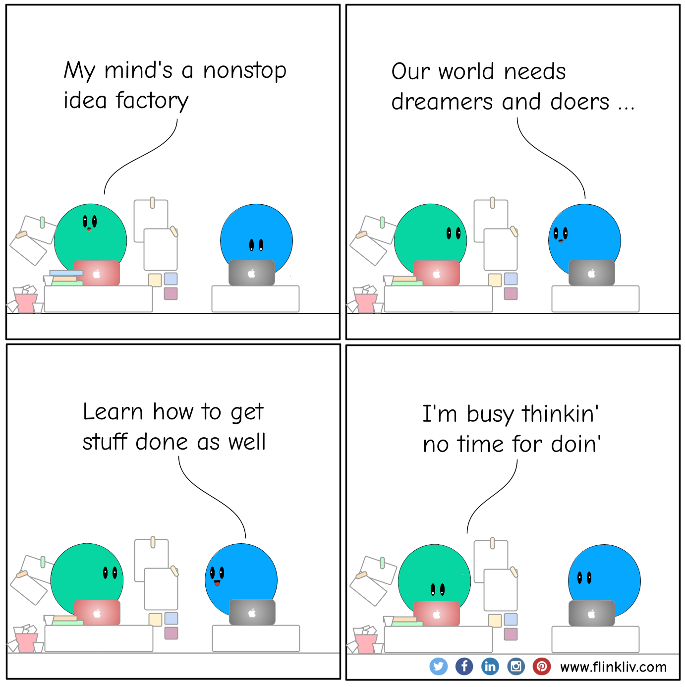 Conversation between A and B about our world needs dreamers and doers; learn how to get stuff done as well A: My mind's a nonstop idea factory B: Our world needs dreamers and doers; learn how to get stuff done as well A: I'm busy thinkin' no need for doin'