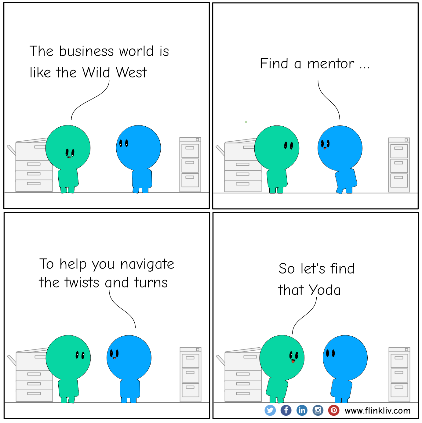 Conversation between A and B about the benefit of having a mentor
				A: The business world's like the Wild West.
				B: Find a mentor. To help you navigate the twists and turns
				A: So let's find that Yoda
              