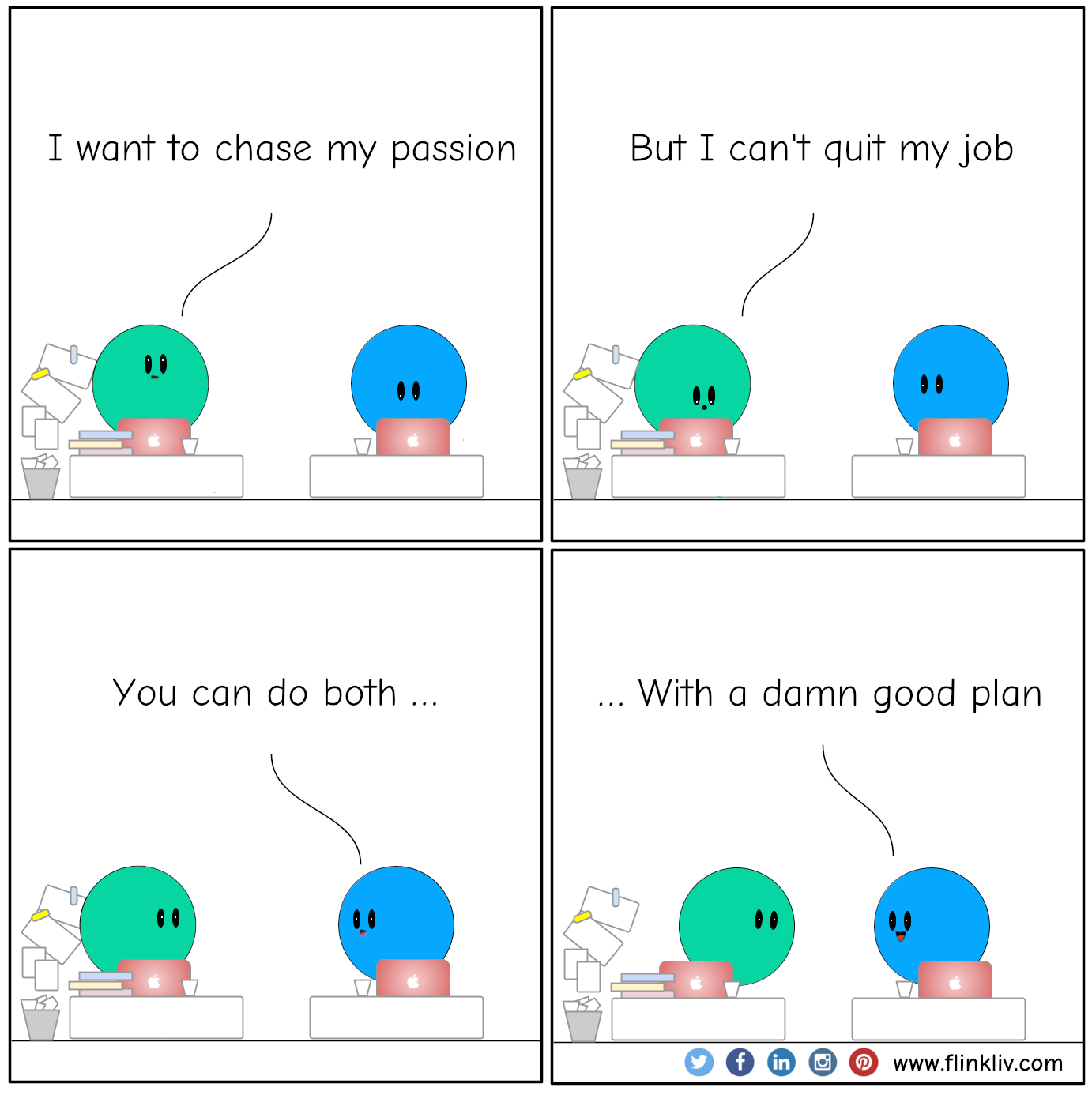 Conversation between A and B to know how to chase a dream and keep the day job.
				A: I want to chase my passion.
				B: But I can't quit my job.
				B: You can do both with a damn good plan.
				