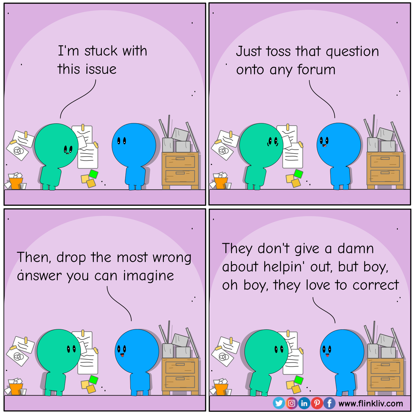 Conversation between A and B about how to solve issues in a funny way A: I'm stuck with this issue. B: Just toss that question onto an adequate social media platform. B: Then, drop the most wrong answer you can imagine. B: They don't give a damn about helpin' out, but boy, oh boy, they love to correct. By flinkliv.com