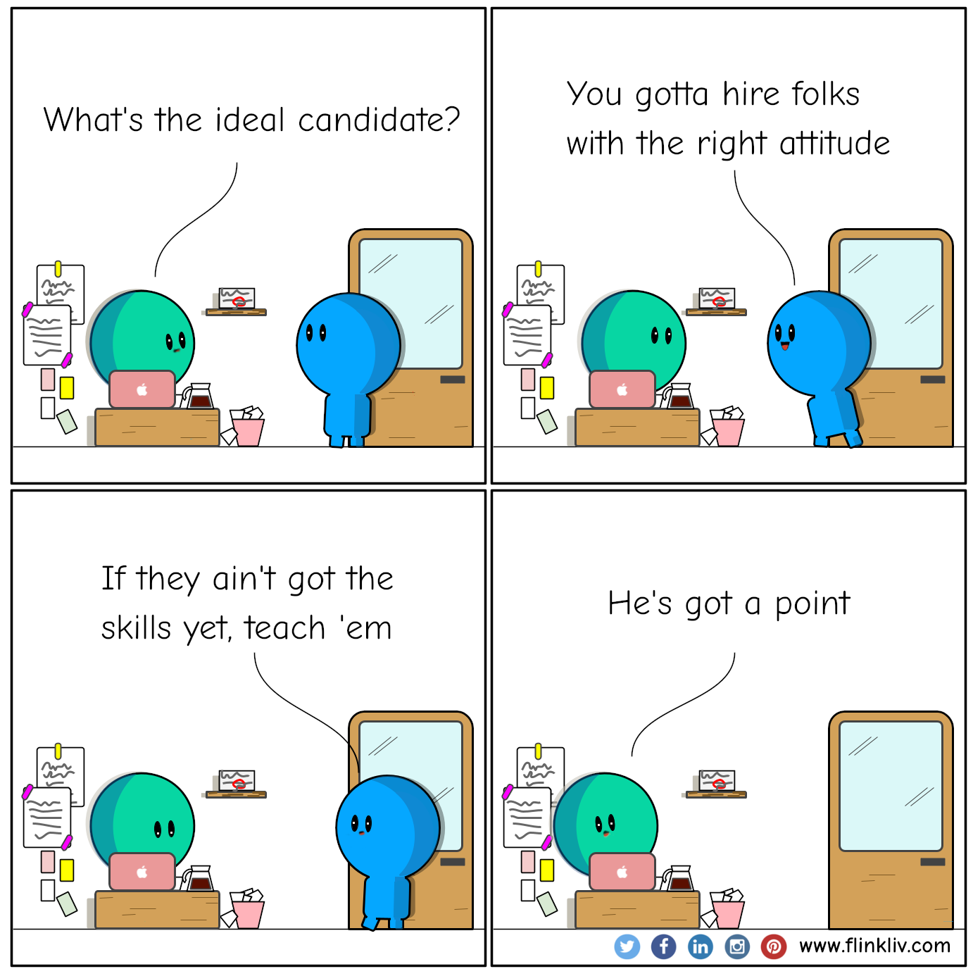 Conversation between A and B about how to hire the ideal candidate A: What's the ideal candidate? B: You gotta hire folks with the right attitude. B: If they ain't got the skills yet, teach 'em. A: He's got a point. By Flinkliv.com