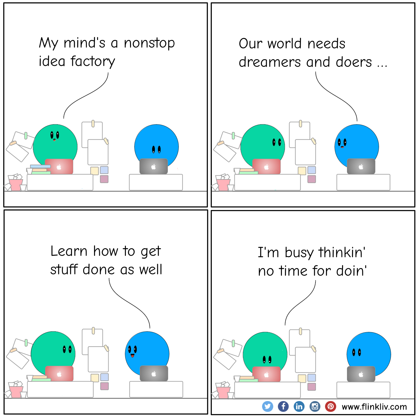  Conversation between A and B about our world needs dreamers and doers; learn how to get stuff done as well
				A: My mind's a nonstop idea factory
				B: Our world needs dreamers and doers; learn how to get stuff done as well
				A: I'm busy thinkin' no need for doin'
              