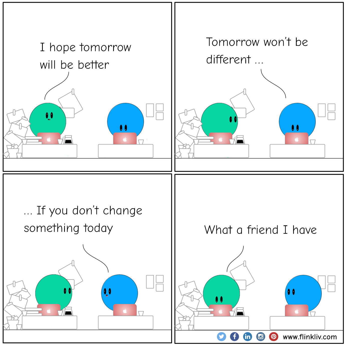 Conversation between A and B about Tomorrow won’t be different if you don’t change something today
				A: I hope tomorrow will be better
				B: Tomorrow won’t be different if you don’t change something today
				A: What a friend I have
			