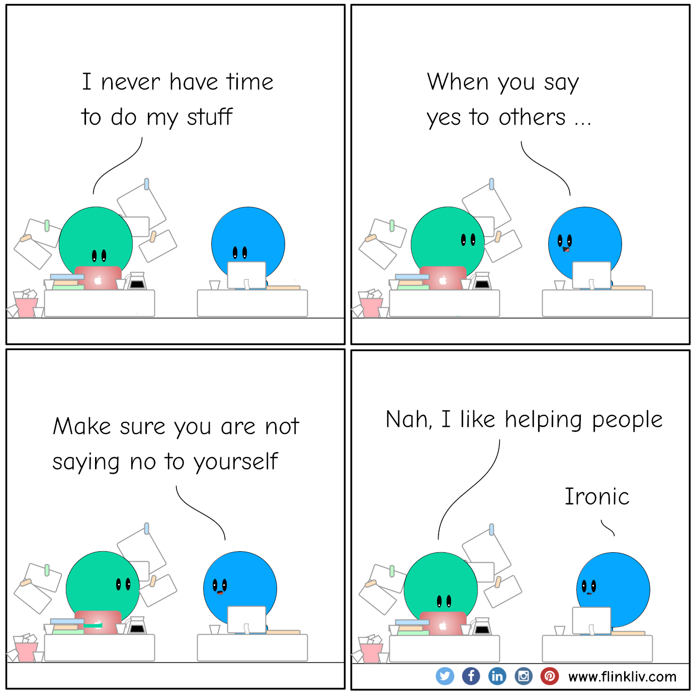 Conversation between A and B about how to balance between helping other and ourselves. 
				A: I never have time to do my stuff.
				B: When you say yes to others, make sure you are not saying no to yourself
				A: Nah, I like helping people
				B: Ironic. 
			