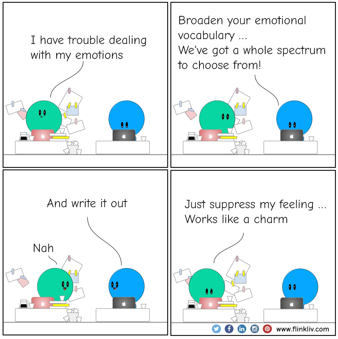 A conversation between A and B about how to understand our emotions
				A:I have trouble dealing with my emotions.
				B: Broaden your emotional vocabulary,
				B: We've got a whole spectrum of emotions to choose from!
				B: And write it out.
				B: Cause that's where the real magic happens.
              