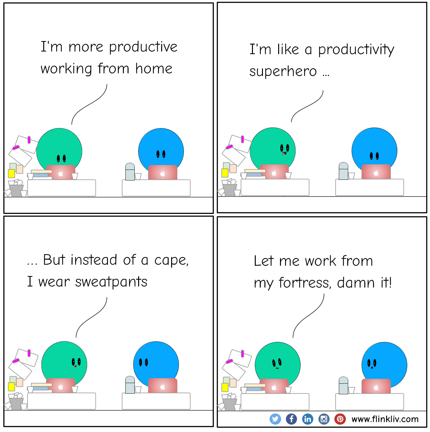 Conversation between A and B about work from home
				A: I'm more productive working from home.
				A: I'm like a productivity superhero. 
				A: But instead of a cape, I wear sweatpants
				A: Let me work from my fortress, damn it!
			
