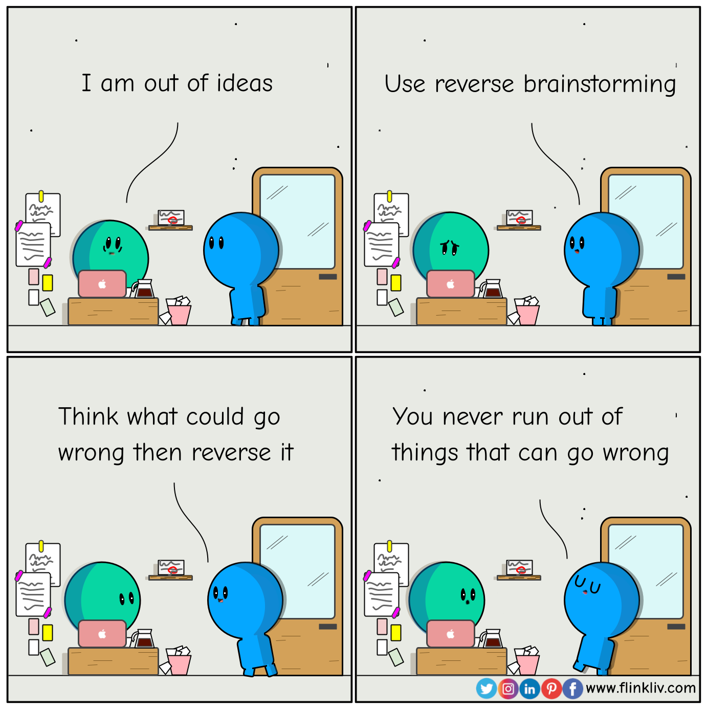 Conversation between A and B about reverse brainstorming.
			A: I am out of ideas
			B: Use reverse brainstorming
			B: Think what could go wrong then reverse it
			B: You never run out of things that can go wrong.
			