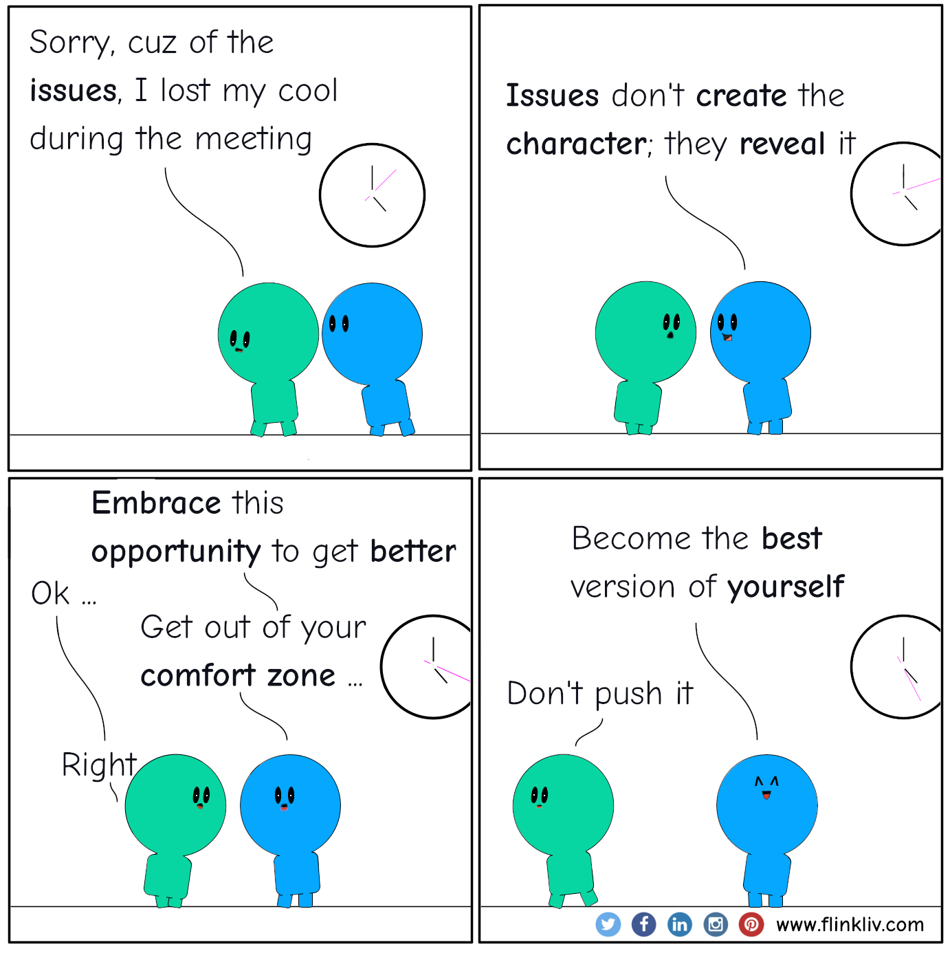 Conversation between A and B about reverse thinking in turn crisis to opportunity. 
            A: Sorry I lost my cool during the meeting (main characters walking out of the room,  with just heads visible there is a clock on the hallway).
			It is cuz of those issues.

			B: Issues don't create the character; they reveal it. (characters keep walking).
			A: So, what am I supposed to do?

			B: Embrace this opportunity to get better.
			A: Ok.
			B: Get out of your comfort zone.
			A: Right.
			B: Become the best version of yourself (glowing eyes, stoping behind the green one).
			B: Don't push it (the blue one keep walking head down).
			